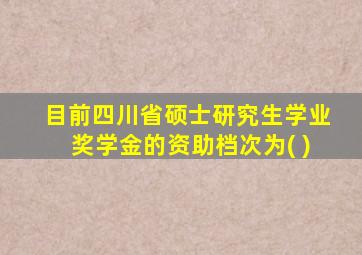 目前四川省硕士研究生学业奖学金的资助档次为( )